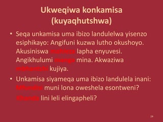 Ukweqiwa konkamisa
(kuyaqhutshwa)
• Seqa unkamisa uma ibizo landulelwa yisenzo
esiphikayo: Angifuni kuzwa lutho okushoyo.
Akusiniswa mahleza lapha enyuvesi.
Angikhulumi manga mina. Akwaziwa
mbhantshi kujiya.
• Unkamisa siyameqa uma ibizo landulela inani:
Mfundisi muni lona oweshela esontweni?
Khanda lini leli elingapheli?
24
 