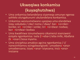 Ukweqiwa konkamisa
(kuyaqhutshwa)
• Uma onkamisa belandelana siyameqa omunye ngenxa
yohlelo olungakuvumi ukulandelana konkamisa.
• Unkamisa wesivumelwano uyeqiwa uma elandelwa
isiqu sokubala /-nke/ noma /-dwa/: ba+a+o+nke>
bonke; si+a+o+nke> sonke; ni+a+o+dwa> nodwa;
ba+a+o+dwa> bodwa
• Uma kwakhiwa isivumelwano sikamenzi esenzweni
esiqala ngonkamisa: isela (li+eba=) leba imfe; Abafana
(ba+osa=) bosa inyama.
• Uma sinciphisa amabizo agcina ngonkamisa /-i/
nanezinhlamvu ezingalwangiseki: umsebenzi+ana>
umsebenzana; isiyezi+ana> isiyezana; insizi+ana>
insizana
26
 