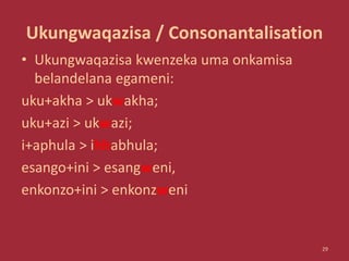 Ukungwaqazisa / Consonantalisation
• Ukungwaqazisa kwenzeka uma onkamisa
belandelana egameni:
uku+akha > ukwakha;
uku+azi > ukwazi;
i+aphula > ihhabhula;
esango+ini > esangweni,
enkonzo+ini > enkonzweni
29
 