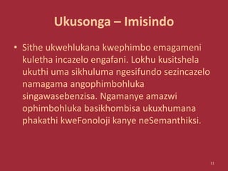 Ukusonga – Imisindo
• Sithe ukwehlukana kwephimbo emagameni
kuletha incazelo engafani. Lokhu kusitshela
ukuthi uma sikhuluma ngesifundo sezincazelo
namagama angophimbohluka
singawasebenzisa. Ngamanye amazwi
ophimbohluka basikhombisa ukuxhumana
phakathi kweFonoloji kanye neSemanthiksi.
31
 