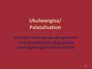 Ukulwangisa/
Palatalisation
EsiZulwini kunongwaqa abangonsinini
nabangondebembili abaguqukayo
babe ngolwangeni ezimeni ezithile
32
 