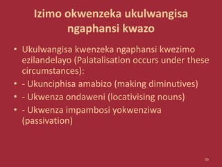 Izimo okwenzeka ukulwangisa
ngaphansi kwazo
• Ukulwangisa kwenzeka ngaphansi kwezimo
ezilandelayo (Palatalisation occurs under these
circumstances):
• - Ukunciphisa amabizo (making diminutives)
• - Ukwenza ondaweni (locativising nouns)
• - Ukwenza impambosi yokwenziwa
(passivation)
33
 
