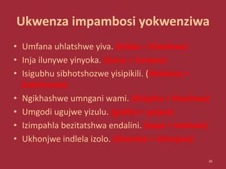 Ukwenza impambosi yokwenziwa
• Umfana uhlatshwe yiva. (hlaba > hlatshwa)
• Inja ilunywe yinyoka. (luma > lunywa)
• Isigubhu sibhotshozwe yisipikili. (bhoboza >
botshozwa)
• Ngikhashwe umngani wami. (khapha > khashwa)
• Umgodi ugujwe yizulu. (gubha > gujwa)
• Izimpahla bezitatshwa endalini. (tapa > tatshwa)
• Ukhonjwe indlela izolo. (khomba > khonjwa)
36
 