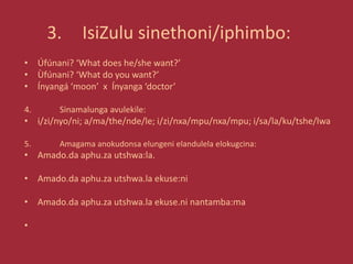 3. IsiZulu sinethoni/iphimbo:
• Úfúnani? ‘What does he/she want?’
• Ùfúnani? ‘What do you want?’
• Ínyangá ‘moon’ x Ínyanga ‘doctor’
4. Sinamalunga avulekile:
• i/zi/nyo/ni; a/ma/the/nde/le; i/zi/nxa/mpu/nxa/mpu; i/sa/la/ku/tshe/lwa
5. Amagama anokudonsa elungeni elandulela elokugcina:
• Amado.da aphu.za utshwa:la.
• Amado.da aphu.za utshwa.la ekuse:ni
• Amado.da aphu.za utshwa.la ekuse.ni nantamba:ma
•
 