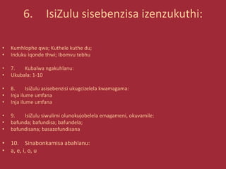 6. IsiZulu sisebenzisa izenzukuthi:
• Kumhlophe qwa; Kuthele kuthe du;
• Induku iqonde thwi; Ibomvu tebhu
• 7. Kubalwa ngakuhlanu:
• Ukubala: 1-10
• 8. IsiZulu asisebenzisi ukugcizelela kwamagama:
• Inja ilume umfana
• Inja ilume umfana
• 9. IsiZulu siwulimi olunokujobelela emagameni, okuvamile:
• bafunda; bafundisa; bafundela;
• bafundisana; basazofundisana
• 10. Sinabonkamisa abahlanu:
• a, e, i, o, u
 