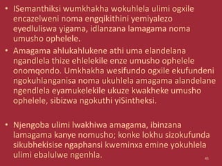 • ISemanthiksi wumkhakha wokuhlela ulimi ogxile
encazelweni noma engqikithini yemiyalezo
eyedluliswa yigama, idlanzana lamagama noma
umusho ophelele.
• Amagama ahlukahlukene athi uma elandelana
ngandlela thize ehlelekile enze umusho ophelele
onomqondo. Umkhakha wesifundo ogxile ekufundeni
ngokuhlanganisa noma ukuhlela amagama alandelane
ngendlela eyamukelekile ukuze kwakheke umusho
ophelele, sibizwa ngokuthi yiSintheksi.
• Njengoba ulimi lwakhiwa amagama, ibinzana
lamagama kanye nomusho; konke lokhu sizokufunda
sikubhekisise ngaphansi kweminxa emine yokuhlela
ulimi ebalulwe ngenhla. 45
 