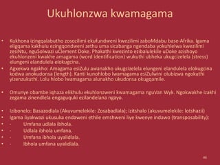 Ukuhlonzwa kwamagama
• Kukhona izingqalabutho zosozilimi ekufundweni kwezilimi zaboMdabu base-Afrika. Igama
eligqama kakhulu ezingqondweni zethu uma sicabanga ngendaba yokuhlelwa kwezilimi
zesiNtu, nguSolwazi uClement Doke. Phakathi kwezinto ezibalulekile uDoke azishoyo
ekuhlonzeni kwakhe amagama (word identification) wukuthi ubheka ukugcizelela (stress)
elungeni elandulela elokugcina.
• Agxekwa ngakho: Amagama esiZulu awanakho ukugcizelela elungeni elandulela elokugcina
kodwa anokudonsa (length). Kanti kunohlobo lwamagama esiZulwini olubizwa ngokuthi
yizenzukuthi. Lolu hlobo lwamagama alunakho ukudonsa okugqamile.
• Omunye obambe iqhaza elikhulu ekuhlonzweni kwamagama nguVan Wyk. Ngokwakhe izakhi
zegama zinendlela engaguquki ezilandelana ngayo.
• Izibonelo: Basazodlala (Akuvumelekile: Zosabadlala); izitshalo (akuvumelekile: lotshazii)
• Igama liyakwazi ukusuka endaweni ethile emshweni liye kwenye indawo (transposability):
• - Umfana udlala ibhola.
• - Udlala ibhola umfana.
• - Umfana ibhola uyalidlala.
• - Ibhola umfana uyalidlala.
46
 