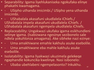 • Separability: Igama liyehlukaniseka ngokufaka elinye
phakathi kwamagama.
• - USipho uthanda imicimbi./ USipho yena uthanda
imicimbi.
• - UShabalala akasafuni ukudlalela iChiefs./
UShabalala impela akasafuni ukudlalela iChiefs. /
UShabalala akasafuni ngempela ukudlalela iChiefs.
• Replaceability: Ungakwazi ukufaka igama esikhundleni
selinye igama. (Isabizwana ngesinye sezibonelo sale
ndlela yokuhlonza amagama). Ake sibheke nazi ezinye:
• - Uma amakhiwane emahle kakhulu asuke esebolile.
• - Uma amakhiwane eba mahle kakhulu asuke
esebolile.
• Isolatability: Igama liyakwazi ukuzimela gelekeqe
ngaphandle kokuncika kwelinye. Nasi isibonelo:
• - Ubaba ubehlabeni ngempelasonto? Inkukhu. 47
 