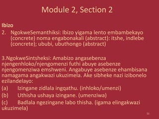 Module 2, Section 2
Ibizo
2. NgokweSemanthiksi: Ibizo yigama lento embambekayo
(concrete) noma engabonakali (abstract): itshe, indlebe
(concrete); ububi, ubuthongo (abstract)
3.NgokweSintsheksi: Amabizo angasebenza
njengenhloko/njengomenzi futhi abuye asebenze
njengomenziwa emshweni. Angabuye asebenze ehambisana
namagama angakwazi ukuzimela. Ake sibheke nazi izibonelo
ezilandelayo:
(a) Izingane zidlala ingqathu. (inhloko/umenzi)
(b) Uthisha ushaya izingane. (umenziwa)
(c) Badlala ngezingane labo thisha. (igama elingakwazi
ukuzimela)
51
 