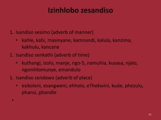 Izinhlobo zesandiso
1. Isandiso sesimo (adverb of manner)
• kahle, kabi, masinyane, kamnandi, kalula, kanzima,
kakhulu, kancane
1. Isandiso senkathi (adverb of time)
• kuthangi, izolo, manje, ngo-5, namuhla, kusasa, njalo,
ngomhlomunye, emandulo
1. Isandiso sendawo (adverb of place)
• esikoleni, esangweni, ehholo, eThekwini, kude, phezulu,
phansi, phandle
•
55
 