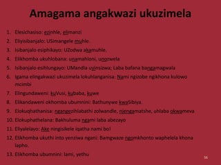 Amagama angakwazi ukuzimela
1. Elesichasiso: ezinhle, elimanzi
2. Eliyisibanjalo: USimangele muhle.
3. Isibanjalo esiphikayo: UZodwa akamuhle.
4. Elikhomba ukuhlobana: unamahloni, unozwela
5. Isibanjalo esihlungayo: UMandla uyinsizwa; Laba bafana bangamagwala
6. Igama elingakwazi ukuzimela lokuhlanganisa: Nami ngizobe ngikhona kulowo
mcimbi
7. Elingundaweni: kuVusi, kubaba, kuwe
8. Elikandaweni okhomba ubumnini: Bathunywe kwaSibiya.
9. Elokuqhathanisa: ngangezihlabathi zolwandle, njengamatshe, uhlaba okwameva
10. Elokuphathelana: Bakhuluma ngami laba abezayo
11. Eliyalelayo: Ake ningisikele iqatha nami bo!
12. Elikhomba ukuthi into yenziwa ngani: Bamgwaze ngomkhonto waphelela khona
lapho.
13. Elikhomba ubumnini: lami, yethu 56
 
