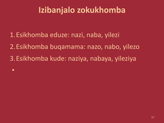 Izibanjalo zokukhomba
1.Esikhomba eduze: nazi, naba, yilezi
2.Esikhomba buqamama: nazo, nabo, yilezo
3.Esikhomba kude: naziya, nabaya, yileziya
•
57
 