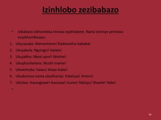 Izinhlobo zezibabazo
• Izibabazo zikhombisa imizwa eyahlukene. Nansi eminye yemizwa
eziyikhombisayo:
1. Ukucasuka: Mameshane! Dadewethu kababa!
2. Ukujabula: Ngcingci! Halala!
3. Ukujabha: Nkosi yami! Wohhe!
4. Ukuqhoshelana: Wushi mame!
5. Ukwethuka: Hawu! Maye babo!
6. Ukudumisa noma ukukhonza: Haleluya! Ameni!
7. Ukulwa: Awungizwe! Awuzwa! Ivume! Maluju! Shwele! Yobe!
•
58
 