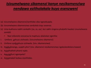 Isivumelwano sikamenzi kanye nesikamenziwa
nendawo ezitholakala kuyo esenzweni
(a) Isivumelwano sikamenzi/senhloko siba ngesokuqala.
(b) Isivumelwano sikamenziwa sandulela isiqu sesenzo.
(c) Uma kukhona izakhi zenkathi /ya, zo, yo/, lezi zakhi zingena phakathi kwalezi zivumelwano
zombili.
• Nazi izibonelo ezicacisa la maphuzu abalulwe ngenhla:
i. Umfana uphuza utshwala. (isivumelwano sikamenzi)
ii. Umfana uyabuphuza utshwala. (isiv. sikamenziwa)
iii. Angikubizanga, uyaphi pho? (isiv. sikamenzi nesikamenziwa ngokulandelana kwazo)
iv. Asinithatheli phansi njalo.
v. Awungifuni ngempela?
vi. Anisiphakeli kodwa siyizihlobo.
61
 