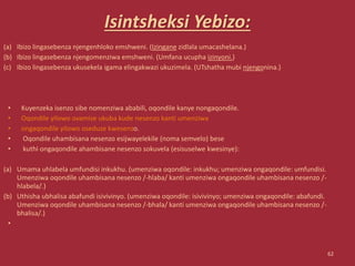 Isintsheksi Yebizo:
(a) Ibizo lingasebenza njengenhloko emshweni. (Izingane zidlala umacashelana.)
(b) Ibizo lingasebenza njengomenziwa emshweni. (Umfana ucupha izinyoni.)
(c) Ibizo lingasebenza ukusekela igama elingakwazi ukuzimela. (UTshatha mubi njengonina.)
• Kuyenzeka isenzo sibe nomenziwa ababili, oqondile kanye nongaqondile.
• Oqondile yilowo ovamise ukuba kude nesenzo kanti umenziwa
• ongaqondile yilowo oseduze kwesenzo.
• Oqondile uhambisana nesenzo esijwayelekile (noma semvelo) bese
• kuthi ongaqondile ahambisane nesenzo sokuvela (esisuselwe kwesinye):
(a) Umama uhlabela umfundisi inkukhu. (umenziwa oqondile: inkukhu; umenziwa ongaqondile: umfundisi.
Umenziwa oqondile uhambisana nesenzo /-hlaba/ kanti umenziwa ongaqondile uhambisana nesenzo /-
hlabela/.)
(b) Uthisha ubhalisa abafundi isivivinyo. (umenziwa oqondile: isivivinyo; umenziwa ongaqondile: abafundi.
Umenziwa oqondile uhambisana nesenzo /-bhala/ kanti umenziwa ongaqondile uhambisana nesenzo /-
bhalisa/.)
•
62
 