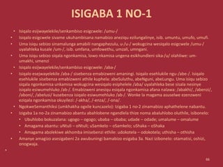 ISIGABA 1 NO-1
• Isiqalo esijwayelekile/senkambiso esigcwele: /umu-/
• Isiqalo esigcwele sivame ukuhambisana namabizo aneziqu ezilungalinye, isib. umuntu, umufo, umufi.
• Uma isiqu sebizo sinamalunga amabili nangaphezulu, u-/u-/ wokugcina wesiqalo esigcwele /umu-/
uyalahleka kusale /um-/, isib. umfana, umfowethu, umzali, umngani.
• Uma isiqu sebizo siqala ngonkamisa, lowo nkamisa ungena esikhundleni sika-/u/ olahliwe: um-
umakhi, umenzi
• Isiqalo esijwayelekile/senkambiso esigcwele: /aba-/
• Isiqalo esejwayelekile /aba-/ sisebenza emabizweni amaningi. Isiqalo esehlukile ngu-/abe-/. Isiqalo
esehlukile sisebenza emabizweni athile kuphela: abeSuluthu, abeNguni, abeLungu. Uma isiqu sebizo
siqala ngonkamisa unkamisa wokugcina wesiqalo esiphelele /aba/ uyalahleka bese sisala nesinye
isiqalo esiwumehluko /ab-/. Emabizweni anesiqu esiqala ngonkamisa afana nalawa: /abakhi/, /abenzi/,
/aboni/, /abelusi/ kusebenza isiqalo esiwumehluko /ab-/. Wonke la magama asuselwe ezenzweni
eziqala ngonkamisa okuyilezi: /-akha/, /-enza/, /-ona/.
• NgokweSemanthiksi (umkhakha ogxile kuncazelo): Izigaba 1 no-2 zinamabizo aphathelene nabantu.
• Izigaba 1a no-2a zinamabizo abantu abahlobene ngandlela thize noma abaluhlobo oluthile, isibonelo:
• Ubuhlobo bokuzalana: ugogo – ogogo; ubaba – obaba; udade – odade; umalume – omalume
• Amagama abantu: uNtuli – oNtuli; uSamkelo – oSamkelo; uShaka – oShaka
• Amagama abolekiwe akhomba imisebenzi ethile: udokotela – odokotela; uthisha – othisha
• Amanye amagizo asesigabeni 2a awubuningi bamabizo esigaba 3a. Nazi izibonelo: otamatisi, oshizi,
onogwaja.
•
66
 