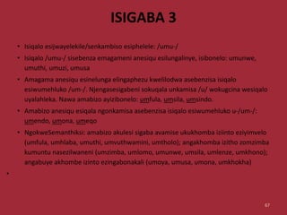 ISIGABA 3
• Isiqalo esijwayelekile/senkambiso esiphelele: /umu-/
• Isiqalo /umu-/ sisebenza emagameni anesiqu esilungalinye, isibonelo: umunwe,
umuthi, umuzi, umusa
• Amagama anesiqu esinelunga elingaphezu kwelilodwa asebenzisa isiqalo
esiwumehluko /um-/. Njengasesigabeni sokuqala unkamisa /u/ wokugcina wesiqalo
uyalahleka. Nawa amabizo ayizibonelo: umfula, umsila, umsindo.
• Amabizo anesiqu esiqala ngonkamisa asebenzisa isiqalo esiwumehluko u-/um-/:
umendo, umona, umeqo
• NgokweSemanthiksi: amabizo akulesi sigaba avamise ukukhomba iziinto eziyimvelo
(umfula, umhlaba, umuthi, umvuthwamini, umtholo); angakhomba izitho zomzimba
kumuntu nasezilwaneni (umzimba, umlomo, umunwe, umsila, umlenze, umkhono);
angabuye akhombe izinto ezingabonakali (umoya, umusa, umona, umkhokha)
•
67
 