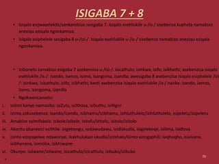 ISIGABA 7 + 8
• Isiqalo esijwayelekile/senkambiso sesigaba 7. Isiqalo esehlukile u-/is-/ sisebenza kuphela namabizo
aneziqu eziqala ngonkamisa.
• Isiqalo esiphelele sesigaba 8 u-/izi-/. Isiqalo esehlukile u-/iz-/ sisebenza namabizo aneziqu eziqala
ngonkamisa.
• Izibonelo zamabizo esigaba 7 asebenzisa u-/isi-/: isicathulo, isinkwa, isifo, isikhathi; asebenzisa isiqalo
esehlukile /is-/: isando, isenzo, isono, isangoma, isandla; awesigaba 8 asebenzisa isiqalo esiphelele /izi
/: izinkwa, izicathulo, izifo, izikhathi; kanti asebenzisa isiqalo esehlukile /iz-/ nanka: izando, izenzo,
izono, izangoma, izandla
• Ngokwencanzelo:
i. Izilimi kanye namasiko: isiZulu, isiXhosa, isiSuthu, isiNgisi
ii. Izinto zokusebenza: isando/izando, isibhamu/izibhamu, isihluthulelo/izihluthulelo, isipeletu/izipeletu
iii. Amabizo ayimifakela: isikole/izikole, isitofu/izitofu, isitolo/izitolo
iv. Abantu abanezici ezithile: isigebengu, isidawudawu, isidlakudla, isigelekeqe, isilima, isidlova
v. Izinto eziqoqelwe ndawonye, ikakhulukazi ukudla/izitshalo/izinto ezingaphili: isiqhoqho, isivivane,
isibhanana, isimoba, isikhiwane
vi. Okunye: isilwane/izilwane, isicathulo/izicathulo, isibuko/izibuko
•
70
 