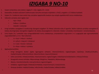 IZIGABA 9 NO-10
1. Iziqalo zenkambiso zala mabizo: isigaba 9 = in(i), isigaba 10 = izin(i)
2. Kawasekho amabizo esiZulwini esikhulunywa namuhla anesiqalo esiphelele u-/in(i)/, yingakho u-/i/ efakwa kubakaki.
3. Isiqalo /in-/ sisebenza nazo zonke iziqu zamabizo ngaphandle kwalezo ziqu eziqala ngodebembili noma ondebezinyo.
4. Izibonelo zamabizo alezi zigaba nazi:
• Inja > izinja
• Indlovu > izindlovu
• Intombi > izintombi
1. Iningi lamabizo asesigabeni 9 anobuningi obungena esigabeni 10. Bheka izibonelo eziku-4 ngenhla. Nokho kukhona amabizo asesigabeni 9
kodwa ubuningi bawo obungekho esigabeni 10, kodwa obusesigabeni 6. Izibonelo: indoda > amadoda; intombazane > amantombazane.
2. Uma isiqalo /in-/ sandulela isiqu esingundebembili noma undebezinyo, umankankane ongunsinini /-n-/ uyaguquka abe ngumankankane
ongundebembili u-/-m-/. Nazi izibonelo:
• in + buzi = imbuzi > izimbuzi
• in + phuzi = impunzi > izimpunzi
• in + vula = imvula > izimvula
• in + fene = imfene > izimfene
1. NgokweSemanthiksi:
• Iningi lamagama akulezi zigaba ngamagama ezilwane: inkomo/izinkomo; ingwe/izingwe; inja/izinja; inkukhu/izinkukhu;
inyoka/izinyoka; imfene/izimfene; imbuzi/izimbuzi; impunzi/izimpunzi
• Izitho zomzimba: inhloko/izinhloko; intamo/izintamo; ingalo/izingalo; indololwane/izindololwane; inhliziyo/inhliziyo
• Amagumbi amane omhlaba: iMpumalanga; iNingizimu; iNyakatho; iNtshonalanga
• Abantu: intombi/izintombi; induna/izinduna; ingane/izingane
• Imifakela: ingadi/izingadi; imfaduko/izimfaduko; imayini/izimayini; imoto/izimoto
• Amanye amabizo: indaba/izindaba; indlu/izindlu; intaba/izintaba; indlela/izindlela
• 71
 