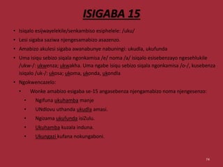 ISIGABA 15
• Isiqalo esijwayelekile/senkambiso esiphelele: /uku/
• Lesi sigaba saziwa njengesamabizo asazenzo.
• Amabizo akulesi sigaba awanabunye nabuningi: ukudla, ukufunda
• Uma isiqu sebizo siqala ngonkamisa /e/ noma /a/ isiqalo esisebenzayo ngesehlukile
/ukw-/: ukwenza; ukwakha. Uma ngabe isiqu sebizo siqala ngonkamisa /o-/, kusebenza
isiqalo /uk-/: ukosa; ukoma, ukonda, ukondla
• Ngokwencazelo:
• Wonke amabizo esigaba se-15 angasebenza njengamabizo noma njengesenzo:
• Ngifuna ukuhamba manje
• UNdlovu uthanda ukudla amasi.
• Ngizama ukufunda isiZulu.
• Ukuhamba kuzala induna.
• Ukungazi kufana nokungaboni.
74
 