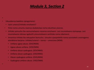 Module 3, Section 2
•
• Ukusebenza kwebizo njengomenzi:
• Uyini umenzi/inhloko emshweni?
• Yinto noma umuntu owenza okubalulwa noma okushiwo yisenzo.
• Inhloko yomusho iba nesivumelwano nesenzo emshweni. Lesi sivumelwano siyimpoqo. Lesi
sivumelwano sibizwa ngokuthi yisivumelwano senhloko noma sikamenzi.
• Imvamisa inhloko iba sekuqaleni komusho. Umusho ojwayelekile noma oyisisekelo unamagama
alandelana kanjena: inhloko/umenzi – isenzo – umenziwa (NSM).
• Umfana ugeza ubuso. (SVO/NSM)
• Ugeza ubuso umfana. (VOS/SMN)
• Umfana ubuso uyabugeza. (SOV/NMS)
• Umfana ubuso uyabugeza. (OSV/MNS)
• Ubuso uyabugeza umfana. (OVS/MSN)
• Uyabugeza umfana ubuso. (VSO/SNM)
•
77
 