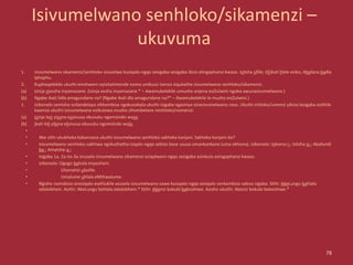 Isivumelwano senhloko/sikamenzi –
ukuvuma
1. Isivumelwano sikamenzi/senhloko sisuselwa kusiqalo-ngqo sesigaba sesigaba ibizo elingaphansi kwaso. Isitsha sifile; I(li)kati lilele eziko; Abafana badla
iphaphu.
2. Kuphoqelekile ukuthi emshweni oyisitatimende noma umbuzo isenzo siqukathe isivumelwano senhloko/sikamenzi.
(a) Izinja zixosha inyamazane. (Izinja xosha inyamazane.* – Awamukelekile umusho onjena esiZulwini ngoba awunasivumelwano.)
(b) Ngabe ikati lidla amagundane na? (Ngabe ikati dla amagundane na?* – Awamukelekile lo musho esiZulwini.)
1. Izibonelo zemisho ezilandelayo zikhombisa ngokusobala ukuthi isigaba ngasinye sinezivumelwano zaso. Ukuthi inhloko/umenzi yibizo lesigaba esithile
kwenza ukuthi izivumelwano ezikulowo musho zihambelane nenhloko/nomenzi:
(a) Izinja lezi yizona ezisivusa ebusuku ngomsindo wazo.
(b) Ikati leli yilona elisivusa ebusuku ngomsindo walo.
•
• Ake sithi ukubheka kabanzana ukuthi isivumelwano senhloko sakheka kanjani. Sakheka kanjani-ke?
• Isivumelwano senhloko sakhiwa ngokuthatha isiqalo-ngqo sebizo bese ususa umankankane (uma ekhona). isibonelo: Inkomo i-; Isitsha si-; Abafundi
ba-; Amatshe a-;
• Isigaba 1a, 2a no-3a zisusela izivumelwano zikamenzi eziqalweni-ngqo zezigaba ezinkulu ezingaphansi kwazo.
• Izibonelo: Ogogo bahola impesheni.
• Utamatisi ubolile.
• Umalume uhlala eMthwalume.
• Ngisho namabizo anesiqalo esehlukile asusela izivumelwano zawo kusiqalo-ngqo sesiqalo senkambiso saleso sigaba. Sithi: AbeLungu bahlala
edolobheni. Asithi: AbeLungu behlala edolobheni.* Sithi: Abenzi bokubi baboshiwe. Asisho ukuthi: Abenzi bokubi beboshiwe.*
78
 
