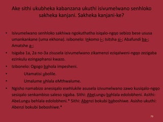 Ake sithi ukubheka kabanzana ukuthi isivumelwano senhloko
sakheka kanjani. Sakheka kanjani-ke?
• Isivumelwano senhloko sakhiwa ngokuthatha isiqalo-ngqo sebizo bese ususa
umankankane (uma ekhona). isibonelo: Inkomo i-; Isitsha si-; Abafundi ba-;
Amatshe a-;
• Isigaba 1a, 2a no-3a zisusela izivumelwano zikamenzi eziqalweni-ngqo zezigaba
ezinkulu ezingaphansi kwazo.
• Izibonelo: Ogogo bahola impesheni.
• Utamatisi ubolile.
• Umalume uhlala eMthwalume.
• Ngisho namabizo anesiqalo esehlukile asusela izivumelwano zawo kusiqalo-ngqo
sesiqalo senkambiso saleso sigaba. Sithi: AbeLungu bahlala edolobheni. Asithi:
AbeLungu behlala edolobheni.* Sithi: Abenzi bokubi baboshiwe. Asisho ukuthi:
Abenzi bokubi beboshiwe.*
79
 