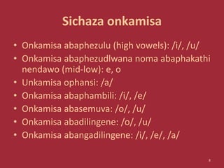 Sichaza onkamisa
• Onkamisa abaphezulu (high vowels): /i/, /u/
• Onkamisa abaphezudlwana noma abaphakathi
nendawo (mid-low): e, o
• Unkamisa ophansi: /a/
• Onkamisa abaphambili: /i/, /e/
• Onkamisa abasemuva: /o/, /u/
• Onkamisa abadilingene: /o/, /u/
• Onkamisa abangadilingene: /i/, /e/, /a/
8
 