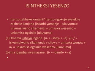 ISINTHEKSI YESENZO
• Izenzo zakheke kanjani? Izenzo ngokujwayelekile
zakheke kanjena (inkathi yamanje – ukuvuma):
isivumelwano sikamenzi + umsuka wesenzo +
unkamisa ogcinile (ukuvuma)
(a)Umama ushaya ingane. (u- + -shay- + -a): /u-/ =
isivumelwano sikamenzi; /-shay-/ = umsuka wenzo; /-
a/ = unkamisa ogcinile wesenzo (ukuvuma).
(b)Inja ibamba inyamazane. (i- + -bamb- + -a)
•
80
 