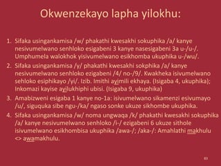 Okwenzekayo lapha yilokhu:
1. Sifaka usingankamisa /w/ phakathi kwesakhi sokuphika /a/ kanye
nesivumelwano senhloko esigabeni 3 kanye nasesigabeni 3a u-/u-/.
Umphumela walokhok yisivumelwano esikhomba ukuphika u-/wu/.
2. Sifaka usingankamisa /y/ phakathi kwesakhi sokphika /a/ kanye
nesivumelwano senhloko ezigabeni /4/ no-/9/. Kwakheka isivumelwano
sehloko esiphikayo /yi/. Izib. Imithi ayimili ekhaya. (Isigaba 4, ukuphika);
Inkomazi kayise ayilukhiphi ubisi. (Isigaba 9, ukuphika)
3. Amabizweni esigaba 1 kanye no-1a: isivumelwano sikamenzi esivumayo
/u/, siguquka sibe ngu-/ka/ ngaso sonke ukuze sikhombe ukuphika.
4. Sifaka usingankamisa /w/ noma ungwaqa /k/ phakathi kwesakhi sokuphika
/a/ kanye nesivumelwano senhloko /i-/ ezigabeni 6 ukuze sithole
isivumelwano esikhombisa ukuphika /awa-/; /aka-/: Amahlathi makhulu
<> awamakhulu.
83
 
