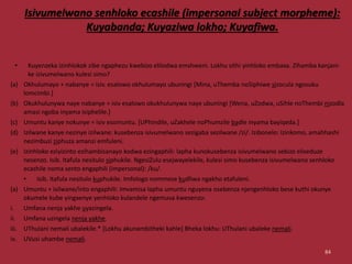Isivumelwano senhloko ecashile (impersonal subject morpheme):
Kuyabanda; Kuyaziwa lokho; Kuyafiwa.
• Kuyenzeka izinhlokok zibe ngaphezu kwebizo elilodwa emshweni. Lokhu sithi yinhloko embaxa. Zihamba kanjani-
ke izivumelwano kulesi simo?
(a) Okhulumayo + nabanye = isiv. esalowo okhulumayo ubuningi [Mina, uThemba noSiphiwe sizocula ngosuku
lomcimbi.]
(b) Okukhulunywa naye nabanye = isiv esalowo okukhulunywa naye ubuningi [Wena, uZodwa, uSihle noThembi nizodla
amasi ngoba inyama isiphelile.]
(c) Umuntu kanye nokunye = isiv esomuntu. [UPhindile, uZakhele noPhumzile badle inyama bayiqeda.]
(d) Izilwane kanye nezinye izilwane: kusebenza isivumelwano sezigaba sezilwane /zi/. Izibonelo: Izinkomo, amahhashi
nezimbuzi ziphuza amanzi emfuleni.
(e) Izinhloko eziyizinto ezihambisanayo kodwa ezingaphili: lapha kunokusebenza isivumelwano sebizo eliseduze
nesenzo. Isib. Itafula nesitulo siphukile. NgesiZulu esejwayelekile, kulesi simo kusebenza isivumelwano senhloko
ecashile noma sento engaphili (impersonal): /ku/.
• Isib. Itafula nesitulo kuphukile. Imfologo nommese kudliwa ngakho etafuleni.
(a) Umuntu + isilwane/into engaphili: Imvamisa lapha umuntu nguyena osebenza njengenhloko bese kuthi okunye
okumele kube yingxenye yenhloko kulandele ngemuva kwesenzo:
i. Umfana nenja yakhe uyazingela.
ii. Umfana uzingela nenja yakhe.
iii. UThulani nemali ubalekile.* [Lokhu akunambitheki kahle] Bheka lokhu: UThulani ubaleke nemali.
iv. UVusi uhambe nemali.
84
 