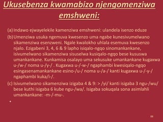 Ukusebenza kwamabizo njengomenziwa
emshweni:
(a)Indawo ejwayelekile kamenziwa emshweni: ulandela isenzo eduze
(b)Umenziwa usuka ngemuva kwesenzo uma ngabe kunesivumelwano
sikamenziwa esenzweni. Ngale kwalokho uhlala esemuva kwesenzo
njalo. Ezigabeni 3, 4, 6 & 9 lapho isiqalo-ngqo sinomankankane,
isivumelwano sikamenziwa sisuselwa kusiqalo-ngqo bese kususwa
umankankane. Kunkamisa osalayo uma sekusuke umankankane kugaxwa
u-/w-/ noma u-/y-/ . Kugaxwa u-/-w-/ ngaphambi kwesiqalo-ngqo
esingasenamankankane esino-/u-/ noma u-/a-/ kanti kugaxwa u-/-y-/
ngaphambi kuka/i-/.
(c) Isivumelwano sikamenziwa izigaba 4 & 9: > /yi/ kanti isigaba 3 ngu-/wu/
bese kuthi isigaba 6 kube ngu-/wa/. Isigaba sokuqala sona asimlahli
umankankane: -m-/-mu-.
•
88
 