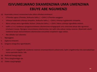 ISIVUMELWANO SIKAMENZIWA UMA UMENZIWA
EBUYE ABE NGUMENZI
(a) Kuyenzeka umenzi nomenziwa kube yibizo elilodwa emshweni:
• UThemba ugeza uThemba. (Asikusho lokhu.) > (Sithi:) UThemba uyazigeza.
• Uhlanya ludabulela uhlanya izimpahla. (Asikusho lokhu.) > (Sithi:) Uhlanya luzidabulela izimpahla.
• Wena ushaya wena ngendlebe etsheni. (Asikusho lokhu.) > (Sithi:) Wena uzishaya ngendlebe etsheni.
• Isakhi u-/-zi-/ sisebenza njengesivumelwano sikamenziwa esingaguquki uma umenziwa abuye abe ngumenzi
emshweni munye. Njengaso isivumelwano sikamenziwa, lesi sakhi siba seduze nesiqu sesenzo. Akwenzeki ukuthi
sisebenze kanye nesivumelwano sikamenziwa esisuselwe esiqalweni-ngqo sebizo.
• Ake sibheke nazi izibonelo:
i. Ngiyazigeza.
ii. Sizibona emanzini.
iii. Izingane zizingcolisa ngenhlabathi.
•
• Isakhi u-/-zi-/ singaphinde sisebenze nezenzo ezisempambosini yokwenzela; lapho singakhomba into ezenzakalelayo
noma eyenzeka kalula. Izib:
(a) Abafundi bayaziculela.
(b) Thina siyazihambela nje.
(c) Ubaba uyazizingelela.
90
 