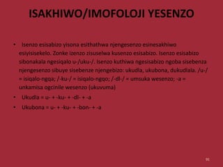 ISAKHIWO/IMOFOLOJI YESENZO
• Isenzo esisabizo yisona esithathwa njengesenzo esinesakhiwo
esiyisisekelo. Zonke izenzo zisuselwa kusenzo esisabizo. Isenzo esisabizo
sibonakala ngesiqalo u-/uku-/. Isenzo kuthiwa ngesisabizo ngoba sisebenza
njengesenzo sibuye sisebenze njengebizo: ukudla, ukubona, dukudlala. /u-/
= isiqalo-ngqa; /-ku-/ = isiqalo-ngqo; /-dl-/ = umsuka wesenzo; -a =
unkamisa ogcinile wesenzo (ukuvuma)
• Ukudla = u- + -ku- + -dl- + -a
• Ukubona = u- + -ku- + -bon- + -a
91
 