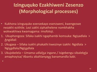 Izinguquko Ezakhiweni Zesenzo
(Morphological processes)
• Kukhona izinguquko ezenzekayo esenzweni, kwengezwe
nezakhi ezithile. Lezi zakhi ziphathelene nomkhakha
wokwakhiwa kwamagama: imofoloji.
1. Ukuphongoza: Sifaka isakhi ngaphambi komsuka: Ngiyadlala >
Angidlali
2. Ukugaxa – Sifaka isakhi phakathi kwezinye izakhi: Ngidlala >
Ngiyadlala/Ngisadlala
3. Ukujobelela – Umama udlalisa ingane./ Isigebengu sibalekela
amaphoyisa/ Abantu abahlanyayo banamandla kabi.
•
92
 