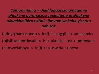 Compounding – Ukuhlanganisa amagama
ahlukene ayizingcezu zenkulumo ezahlukene
ukwakha ibizo elithile (imvamisa kuba yisenzo
nebizo):
(a)Ingqibamasondo < in(i) + ukugqiba + amasondo
(b)Isifikanamthwalo < isi + ukufika + na + umthwalo
(c)Inswelaboya < in(i) + ukuswela + uboya
93
 