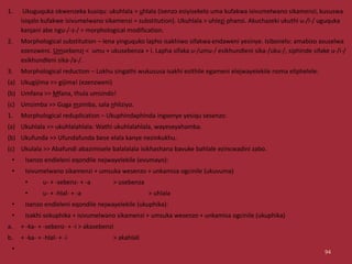 1. Ukuguquka okwenzeka kusiqu: ukuhlala > uhlala (isenzo esiyisekelo uma kufakwa isivumelwano sikamenzi, kususwa
isiqalo kufakwe isivumelwano sikamenzi = substitution). Ukuhlala > uhlezi phansi. Akuchazeki ukuthi u-/l-/ uguquka
kanjani abe ngu-/-z-/ = morphological modification.
2. Morphological substitution – lena yinguquko lapho isakhiwo sifakwa endaweni yesinye. Isibonelo: amabizo asuselwa
ezenzweni. Umsebenzi < umu + ukusebenza + i. Lapha sifaka u-/umu-/ esikhundleni sika-/uku-/, siphinde sifake u-/i-/
esikhundleni sika-/a-/.
3. Morphological reduction – Lokhu singathi wukususa isakhi esithile egameni elejwayelekile noma eliphelele:
(a) Ukugijima >> gijima! (ezenzweni)
(b) Umfana >> Mfana, thula umsindo!
(c) Umzimba >> Guga mzimba, sala nhliziyo.
1. Morphological reduplication – Ukuphindaphinda ingxenye yesiqu sesenzo:
(a) Ukuhlala >> ukuhlalahlala: Wathi ukuhlalahlala, wayeseyahamba.
(b) Ukufunda >> Ufundafunda bese elala kanye nezinkukhu.
(c) Ukulala >> Abafundi abazimisele balalalala isikhashana bavuke bahlale ezincwadini zabo.
• Isenzo endleleni eqondile nejwayelekile (evumayo):
• Isivumelwano sikamenzi + umsuka wesenzo + unkamisa ogcinile (ukuvuma)
• u- + -sebenz- + -a > usebenza
• u- + -hlal- + -a > uhlala
• Isenzo endleleni eqondile nejwayelekile (ukuphika):
• Isakhi sokuphika + isivumelwano sikamenzi + umsuka wesenzo + unkamisa ogcinile (ukuphika)
a. + -ka- + -sebenz- + -i > akasebenzi
b. + -ka- + -hlal- + -i > akahlali
• 94
 