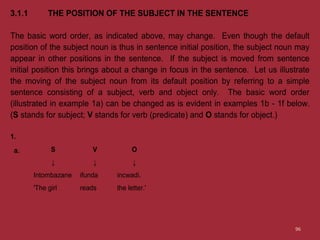 3.1.1 THE POSITION OF THE SUBJECT IN THE SENTENCE
The basic word order, as indicated above, may change. Even though the default
position of the subject noun is thus in sentence initial position, the subject noun may
appear in other positions in the sentence. If the subject is moved from sentence
initial position this brings about a change in focus in the sentence. Let us illustrate
the moving of the subject noun from its default position by referring to a simple
sentence consisting of a subject, verb and object only. The basic word order
(illustrated in example 1a) can be changed as is evident in examples 1b - 1f below.
(S stands for subject; V stands for verb (predicate) and O stands for object.)
1.
a. S V O
↓ ↓ ↓
Intombazane ifunda incwadi.
'The girl reads the letter.'
96
 