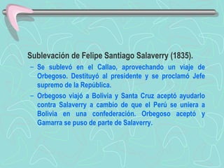 Sublevación de Felipe Santiago Salaverry (1835).  Se sublevó en el Callao, aprovechando un viaje de Orbegoso. Destituyó al presidente y se proclamó Jefe supremo de la República.  Orbegoso viajó a Bolivia y Santa Cruz aceptó ayudarlo contra Salaverry a cambio de que el Perú se uniera a Bolivia en una confederación. Orbegoso aceptó y Gamarra se puso de parte de Salaverry. 