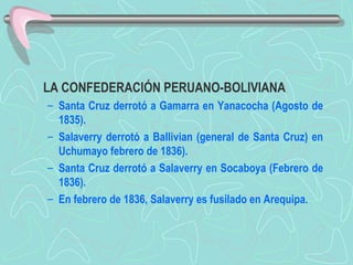 LA CONFEDERACIÓN PERUANO-BOLIVIANA  Santa Cruz derrotó a Gamarra en Yanacocha (Agosto de 1835).  Salaverry derrotó a Ballivian (general de Santa Cruz) en Uchumayo febrero de 1836).  Santa Cruz derrotó a Salaverry en Socaboya (Febrero de 1836).  En febrero de 1836, Salaverry es fusilado en Arequipa. 