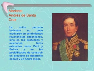 Mariscal  Andrés de Santa Cruz La unión peruano boliviana no debe motivarse en sentimientos revanchistas antichilenos, sino en los profundos y milenarios lazos existentes entre Perú y Bolivia y en las posibilidades de construir un proyecto de desarrollo común y un futuro mejor. 