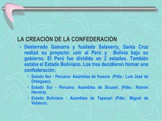 LA CREACIÓN DE LA CONFEDERACIÓN  Desterrado Gamarra y fusilado Salaverry, Santa Cruz realizó su proyecto: unir al Perú y  Bolivia bajo su gobierno. El Perú fue dividido en 2 estados. También estaba el Estado Boliviano. Los tres decidieron formar una confederación:  Estado Nor - Peruano: Asamblea de Huaura  (Pdte.: Luis José de Orbegoso). Estado Sur - Peruano: Asamblea de Sicuani. (Pdte.: Ramón Herrera).  Estado Boliviano : Asamblea de Tapacari (Pdte.: Miguel de Velasco).   