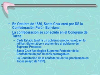 En Octubre de 1836, Santa Cruz creó por DS la Confederación Perú - Boliviana.  La confederación se consolidó en el Congreso de Tacna:  Cada Estado tendría un gobierno propio, sujeto en lo militar, diplomático y económico al gobierno del Supremo Protector.  Santa Cruz fue elegido Supremo Protector de la Confederación por 10 años prorrogables.  La Constitución de la confederación fue proclamada en Tacna (mayo de 1837).  