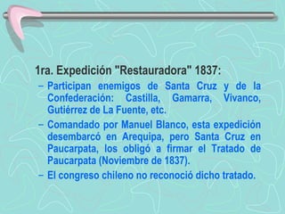 1ra. Expedición "Restauradora" 1837:  Participan enemigos de Santa Cruz y de la Confederación: Castilla, Gamarra, Vivanco, Gutiérrez de La Fuente, etc.  Comandado por Manuel Blanco, esta expedición desembarcó en Arequipa, pero Santa Cruz en Paucarpata, los obligó a firmar el Tratado de Paucarpata (Noviembre de 1837).  El congreso chileno no reconoció dicho tratado.   
