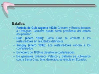 Batallas:  Portada de Gula (agosto 1938):  Gamarra y Bulnes derrotan a Orbegoso. Gamarra queda como presidente del estado nor-peruano.  Buln (enero 1839):  Santa Cruz se enfrenta a los restauradores sin resultados definitivos. Yungay (enero 1839):  Los restauradores vencen a los confederados.  En febrero de 1839 se disuelve la confederación.  los generales bolivianos Velasco y Ballivian se sublevaron contra Santa Cruz, éste, derrotado, se refugia en Ecuador.   