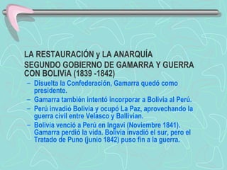 LA RESTAURACIÓN y LA ANARQUÍA  SEGUNDO GOBIERNO DE GAMARRA Y GUERRA CON BOLIViA (1839 -1842)  Disuelta la Confederación, Gamarra quedó como presidente.  Gamarra también intentó incorporar a Bolivia al Perú.  Perú invadió Bolivia y ocupó La Paz, aprovechando la guerra civil entre Velasco y Ballivian.  Bolivia venció a Perú en Ingavi (Noviembre 1841). Gamarra perdió la vida. Bolivia invadió el sur, pero el Tratado de Puno (junio 1842) puso fin a la guerra.   