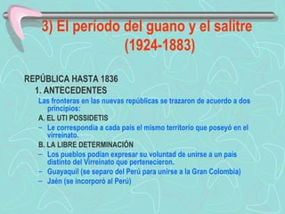 3) El período del guano y el salitre (1924-1883) REPÚBLICA HASTA 1836  1. ANTECEDENTES  Las fronteras en las nuevas repúblicas se trazaron de acuerdo a dos principios:  A. EL UTI POSSIDETIS  Le correspondía a cada país el mismo territorio que poseyó en el virreinato.  B. LA LIBRE DETERMINACIÓN  Los pueblos podían expresar su voluntad de unirse a un país distinto del Virreinato que pertenecieron.  Guayaquil (se separo del Perú para unirse a la Gran Colombia) Jaén (se incorporó al Perú) 