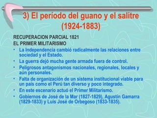 3) El período del guano y el salitre (1924-1883) RECUPERACION PARCIAL 1821  EL PRIMER MILITARISMO  La Independencia cambió radicalmente las relaciones entre sociedad y el Estado.  La guerra dejó mucha gente armada fuera de control. Peligrosos antagonismos nacionales, regionales, locales y aún personales.  Falta de organización de un sistema institucional viable para un país como el Perú tan diverso y poco integrado.  En este escenario actuó el Primer Militarismo.  Gobiernos de José de la Mar (1827-1829), Agustín Gamarra (1829-1833) y Luis José de Orbegoso (1833-1835).   
