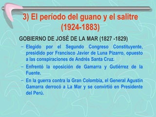 3) El período del guano y el salitre (1924-1883) GOBIERNO DE JOSÉ DE LA MAR (1827 -1829)  Elegido por el Segundo Congreso Constituyente, presidido por Francisco Javier de Luna Pizarro, opuesto a las conspiraciones de Andrés Santa Cruz.  Enfrentó la oposición de Gamarra y Gutiérrez de la Fuente.  En la guerra contra la Gran Colombia, el General Agustín Gamarra derrocó a La Mar y se convirtió en Presidente del Perú. 
