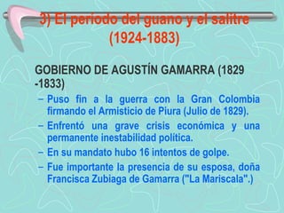 3) El período del guano y el salitre (1924-1883) GOBIERNO DE AGUSTÍN GAMARRA (1829 -1833)  Puso fin a la guerra con la Gran Colombia firmando el Armisticio de Piura (Julio de 1829). Enfrentó una grave crisis económica y una permanente inestabilidad política.  En su mandato hubo 16 intentos de golpe.  Fue importante la presencia de su esposa, doña Francisca Zubiaga de Gamarra ("La Mariscala".)   